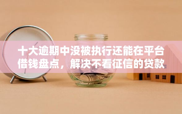 十大逾期中没被执行还能在平台借钱盘点，解决不看征信的贷款平台的问题