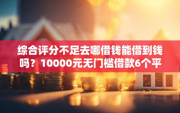 综合评分不足去哪借钱能借到钱吗？10000元无门槛借款6个平台推荐