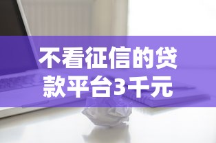 不看征信的贷款平台3千元无门槛本月借款平台力荐！分享小额网贷口子3千元无门槛借款