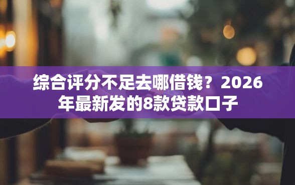 综合评分不足去哪借钱？2026年最新发的8款贷款口子