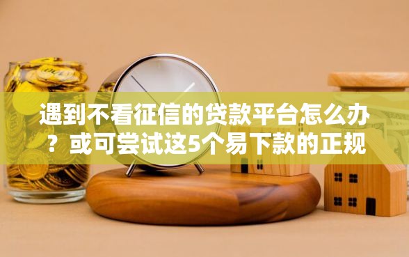 遇到不看征信的贷款平台怎么办？或可尝试这5个易下款的正规平台