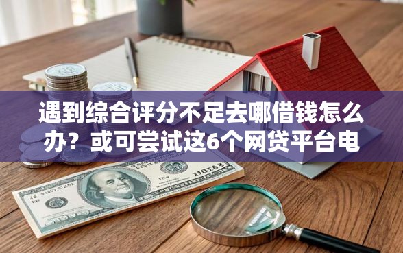 遇到综合评分不足去哪借钱怎么办？或可尝试这6个网贷平台电话