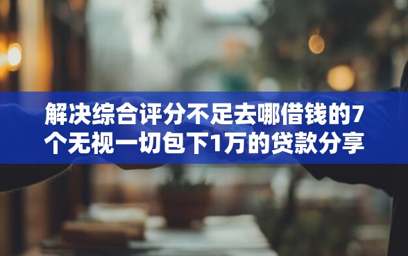 解决综合评分不足去哪借钱的7个无视一切包下1万的贷款分享