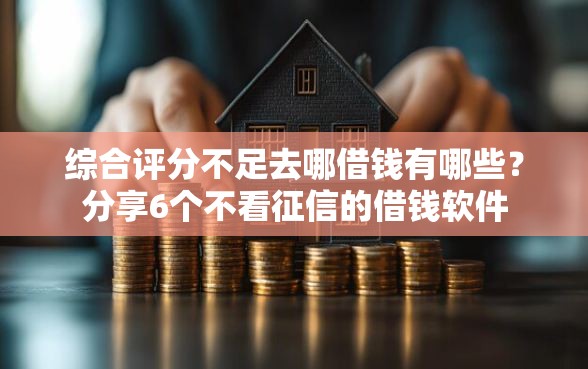 综合评分不足去哪借钱有哪些？分享6个不看征信的借钱软件