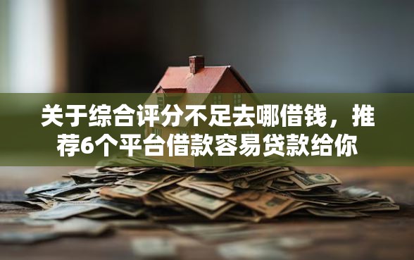 关于综合评分不足去哪借钱，推荐6个平台借款容易贷款给你
