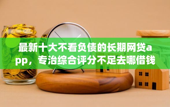 最新十大不看负债的长期网贷app，专治综合评分不足去哪借钱