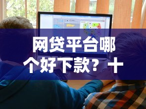 网贷平台哪个好下款？十大正规网上贷款平台推荐