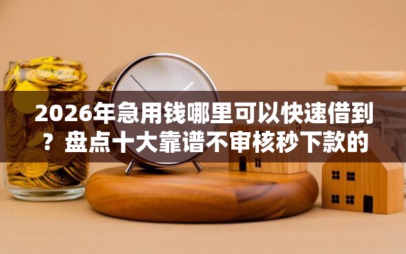2026年急用钱哪里可以快速借到？盘点十大靠谱不审核秒下款的高炮口子