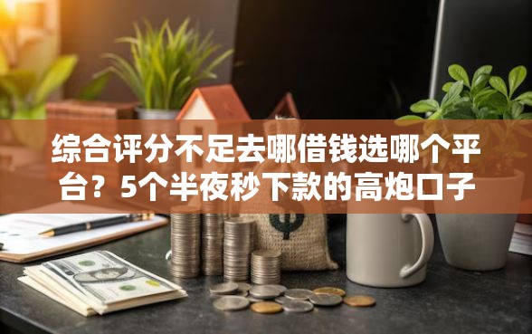 综合评分不足去哪借钱选哪个平台？5个半夜秒下款的高炮口子推荐