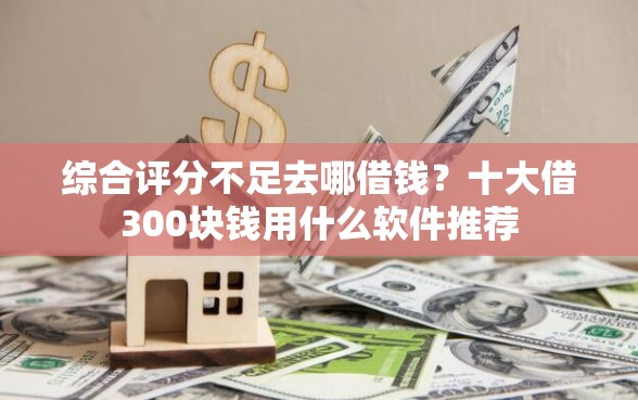 综合评分不足去哪借钱？十大借300块钱用什么软件推荐