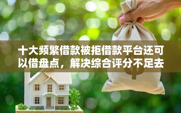 十大频繁借款被拒借款平台还可以借盘点，解决综合评分不足去哪借钱的问题