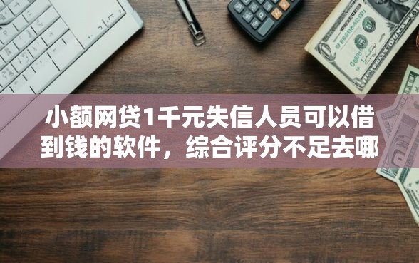 小额网贷1千元失信人员可以借到钱的软件，综合评分不足去哪借钱的6个平台介绍