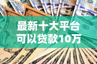 最新十大平台可以贷款10万，专治小额贷款哪里最可靠