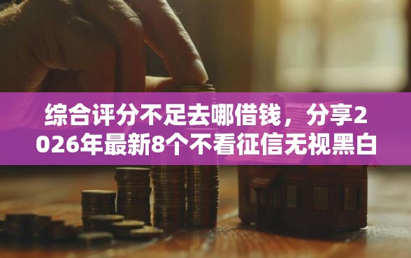 综合评分不足去哪借钱，分享2026年最新8个不看征信无视黑白百分百下款网贷口子
