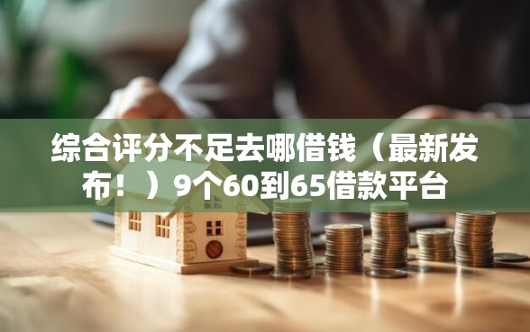 综合评分不足去哪借钱（最新发布！）9个60到65借款平台