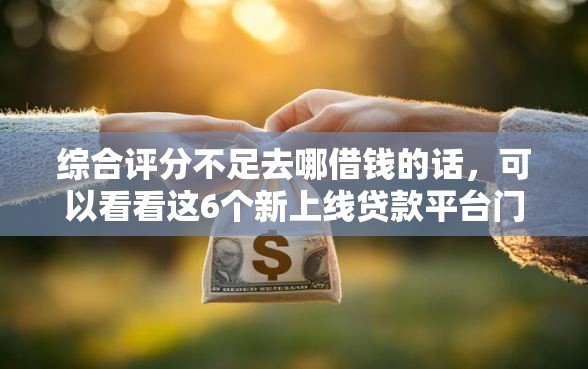 综合评分不足去哪借钱的话，可以看看这6个新上线贷款平台门槛低口子