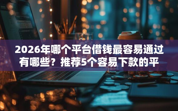 2026年哪个平台借钱最容易通过有哪些？推荐5个容易下款的平台