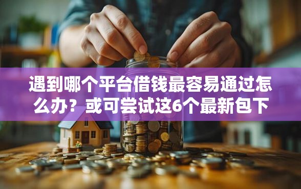遇到哪个平台借钱最容易通过怎么办？或可尝试这6个最新包下款口子