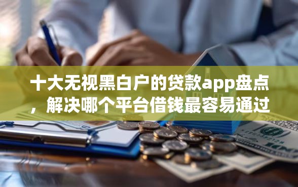 十大无视黑白户的贷款app盘点，解决哪个平台借钱最容易通过的问题