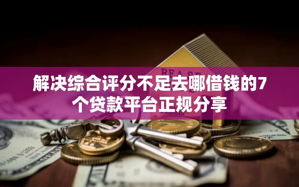 解决综合评分不足去哪借钱的7个贷款平台正规分享