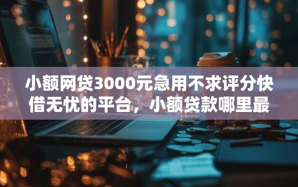 小额网贷3000元急用不求评分快借无忧的平台，小额贷款哪里最可靠的5个平台介绍