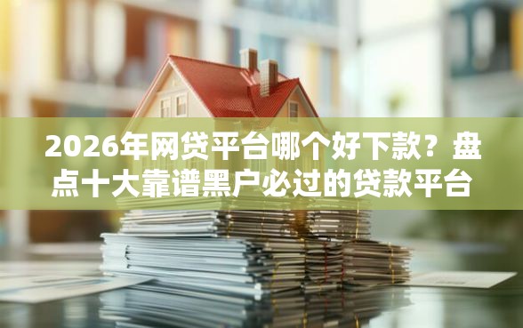 2026年网贷平台哪个好下款？盘点十大靠谱黑户必过的贷款平台