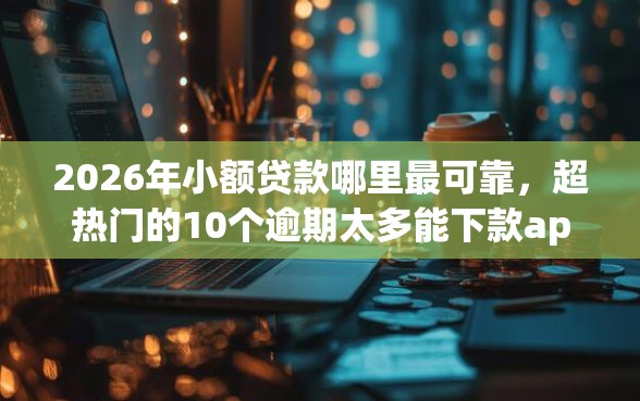 2026年小额贷款哪里最可靠，超热门的10个逾期太多能下款app推荐