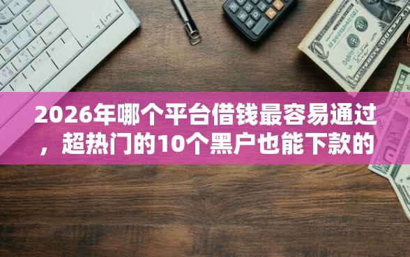2026年哪个平台借钱最容易通过，超热门的10个黑户也能下款的口子推荐