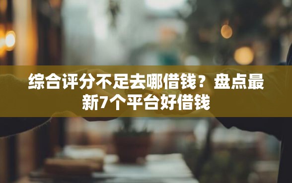 综合评分不足去哪借钱？盘点最新7个平台好借钱