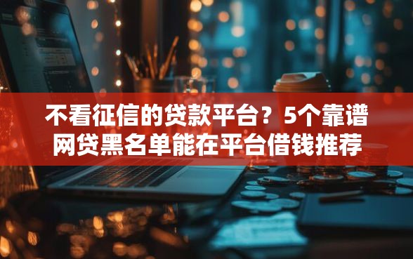 不看征信的贷款平台？5个靠谱网贷黑名单能在平台借钱推荐
