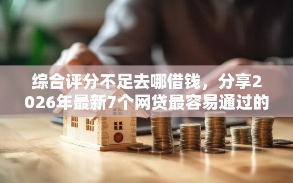 综合评分不足去哪借钱，分享2026年最新7个网贷最容易通过的平台