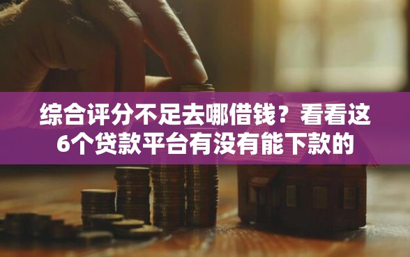 综合评分不足去哪借钱？看看这6个贷款平台有没有能下款的