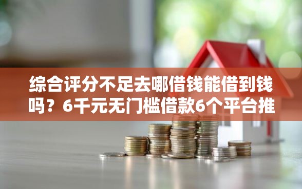 综合评分不足去哪借钱能借到钱吗？6千元无门槛借款6个平台推荐