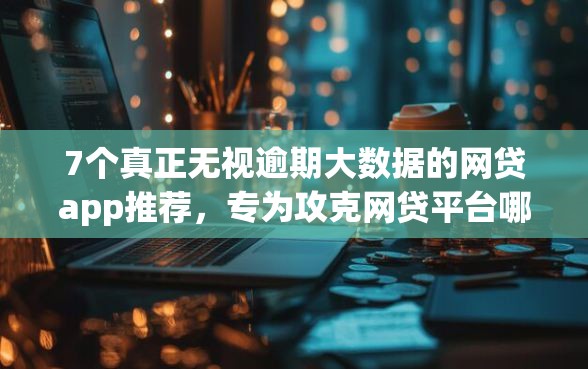 7个真正无视逾期大数据的网贷app推荐，专为攻克网贷平台哪个好下款难题