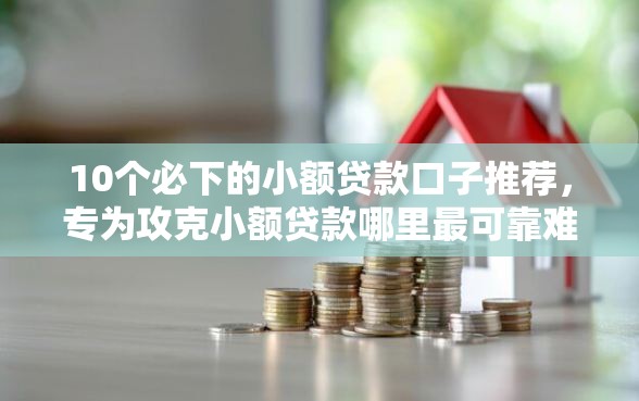 10个必下的小额贷款口子推荐，专为攻克小额贷款哪里最可靠难题