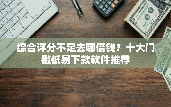 综合评分不足去哪借钱？十大门槛低易下款软件推荐