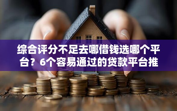 综合评分不足去哪借钱选哪个平台？6个容易通过的贷款平台推荐
