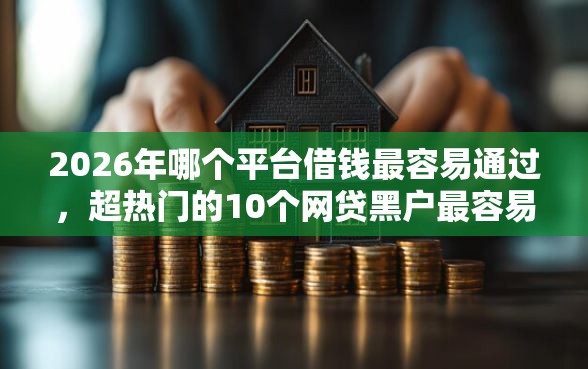 2026年哪个平台借钱最容易通过，超热门的10个网贷黑户最容易最好下款的平台推荐