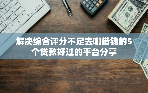 解决综合评分不足去哪借钱的5个贷款好过的平台分享