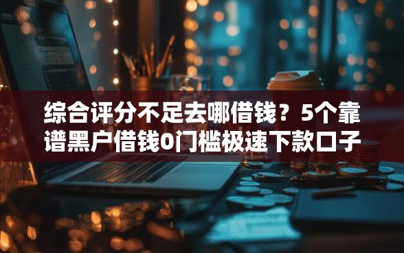 综合评分不足去哪借钱？5个靠谱黑户借钱0门槛极速下款口子推荐