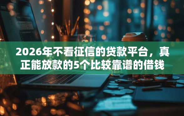 2026年不看征信的贷款平台，真正能放款的5个比较靠谱的借钱平台推荐