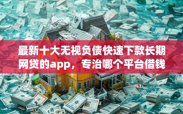 最新十大无视负债快速下款长期网贷的app，专治哪个平台借钱最容易通过