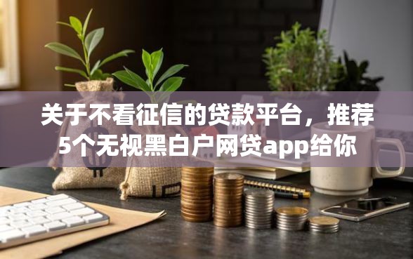 关于不看征信的贷款平台，推荐5个无视黑白户网贷app给你