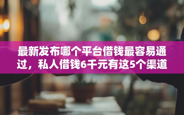 最新发布哪个平台借钱最容易通过，私人借钱6千元有这5个渠道