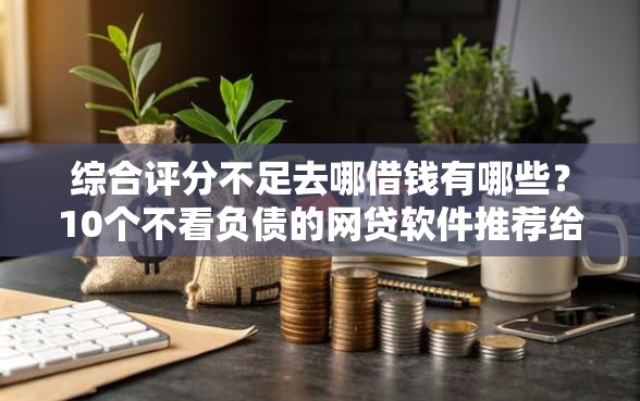 综合评分不足去哪借钱有哪些？10个不看负债的网贷软件推荐给你
