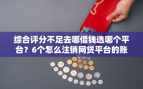 综合评分不足去哪借钱选哪个平台？6个怎么注销网贷平台的账号推荐