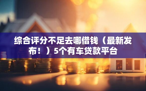 综合评分不足去哪借钱（最新发布！）5个有车贷款平台