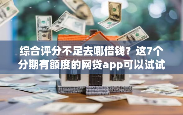 综合评分不足去哪借钱？这7个分期有额度的网贷app可以试试