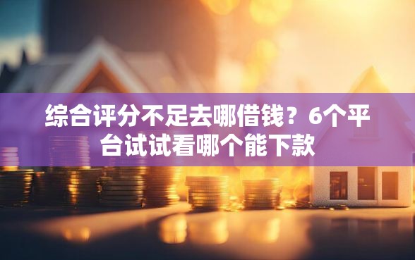 综合评分不足去哪借钱？6个平台试试看哪个能下款