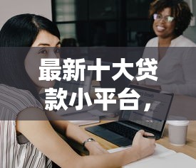 最新十大贷款小平台，专治哪个平台借钱最容易通过
